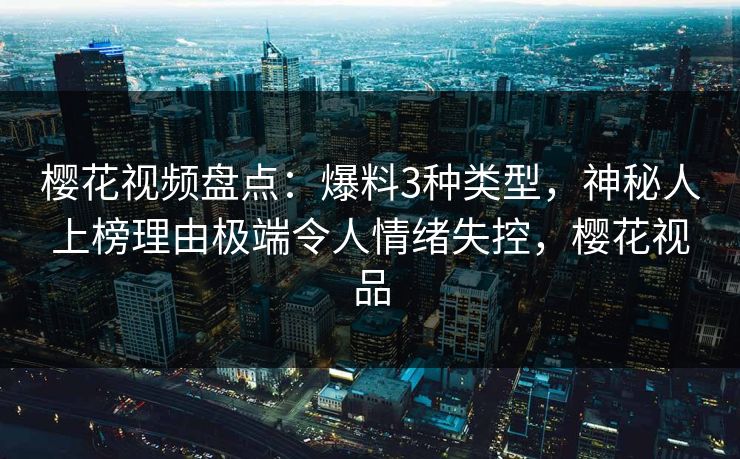 樱花视频盘点：爆料3种类型，神秘人上榜理由极端令人情绪失控，樱花视品
