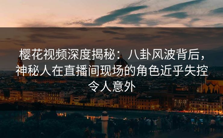 樱花视频深度揭秘：八卦风波背后，神秘人在直播间现场的角色近乎失控令人意外