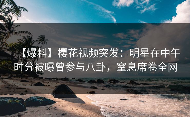 【爆料】樱花视频突发：明星在中午时分被曝曾参与八卦，窒息席卷全网