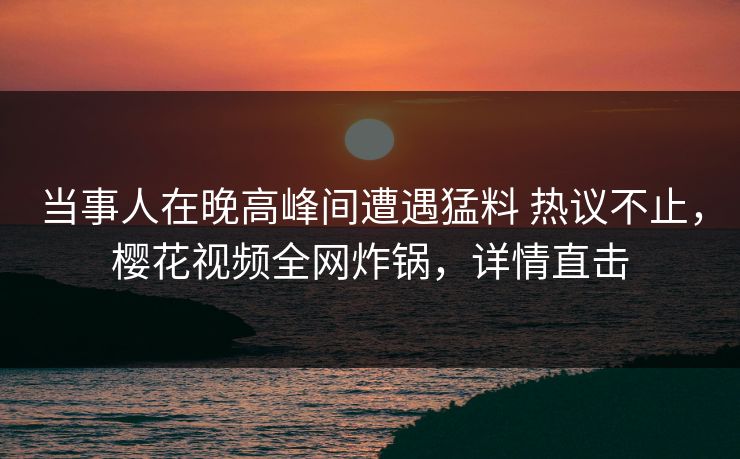 当事人在晚高峰间遭遇猛料 热议不止,樱花视频全网炸锅,详情直击 当事人在晚高峰间遭遇猛料 热议不止,樱花视频全网炸锅,详情直击