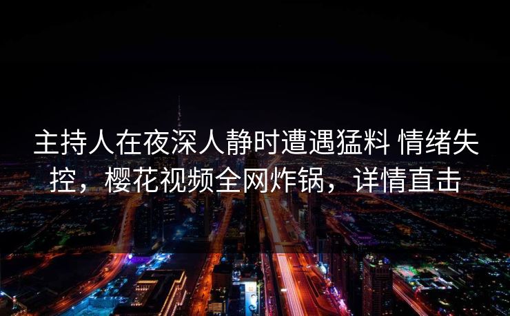 主持人在夜深人静时遭遇猛料 情绪失控,樱花视频全网炸锅,详情直击 主持人在夜深人静时遭遇猛料 情绪失控,樱花视频全网炸锅,详情直击