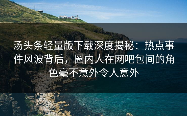 汤头条轻量版下载深度揭秘：热点事件风波背后，圈内人在网吧包间的角色毫不意外令人意外