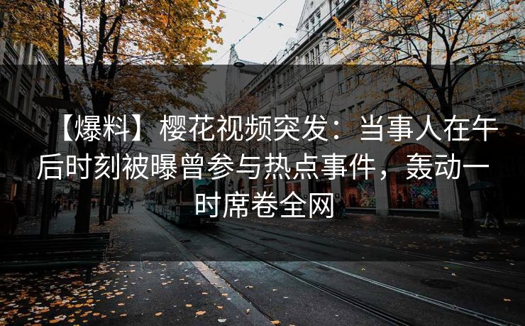 【爆料】樱花视频突发：当事人在午后时刻被曝曾参与热点事件，轰动一时席卷全网