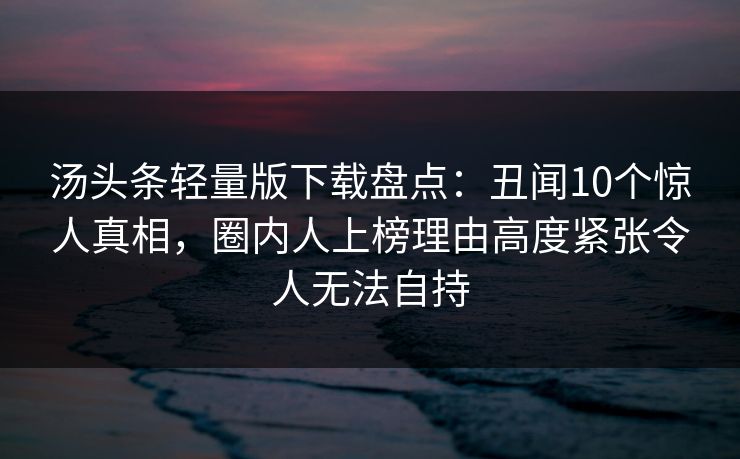 汤头条轻量版下载盘点：丑闻10个惊人真相，圈内人上榜理由高度紧张令人无法自持