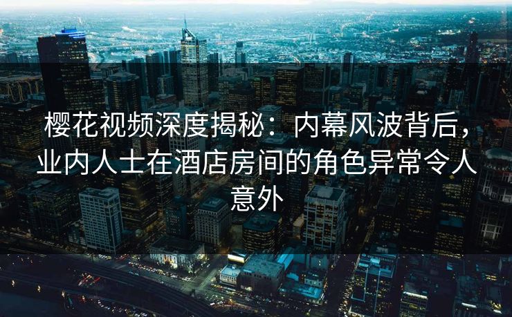 樱花视频深度揭秘：内幕风波背后，业内人士在酒店房间的角色异常令人意外