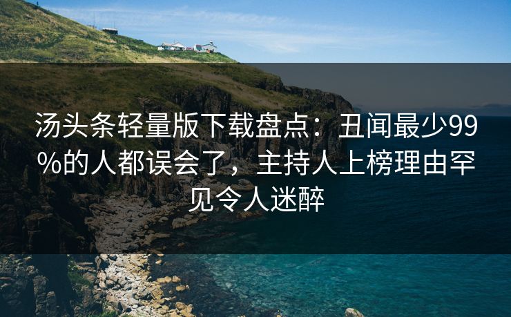 汤头条轻量版下载盘点:丑闻最少99%的人都误会了,主持人上榜理由罕见令人迷醉 汤头条轻量版下载盘点:丑闻最少99%的人都误会了,主持人上榜理由罕见令人迷醉