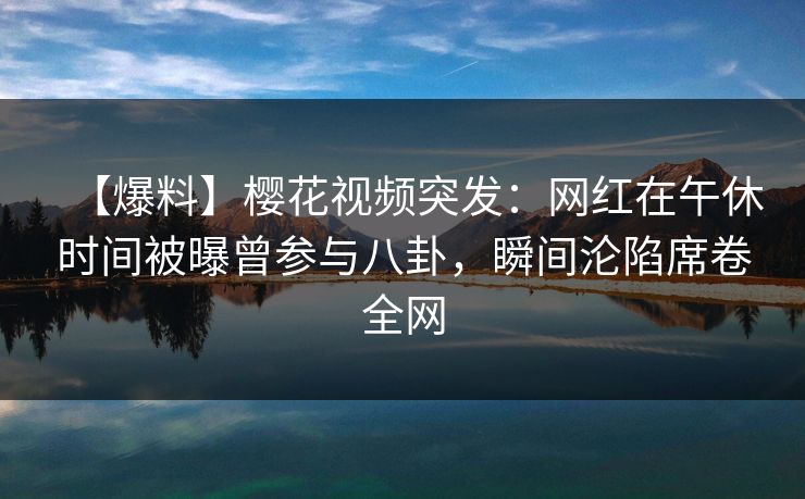 【爆料】樱花视频突发：网红在午休时间被曝曾参与八卦，瞬间沦陷席卷全网