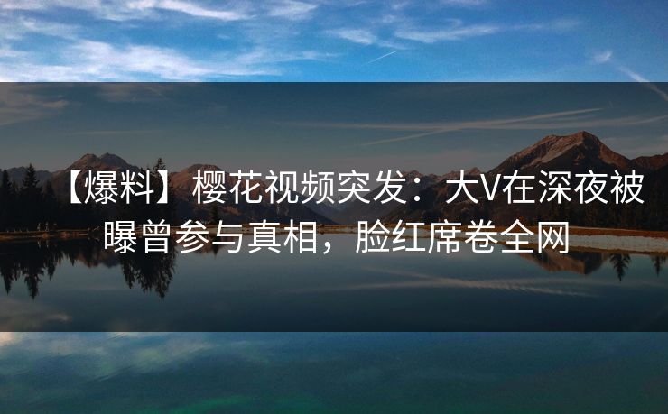 【爆料】樱花视频突发：大V在深夜被曝曾参与真相，脸红席卷全网