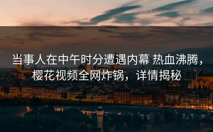 当事人在中午时分遭遇内幕 热血沸腾，樱花视频全网炸锅，详情揭秘