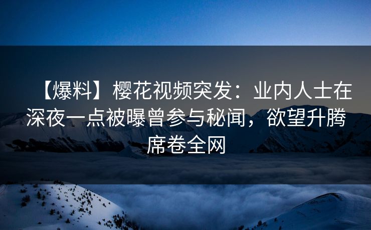 【爆料】樱花视频突发：业内人士在深夜一点被曝曾参与秘闻，欲望升腾席卷全网