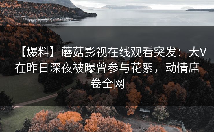 【爆料】蘑菇影视在线观看突发：大V在昨日深夜被曝曾参与花絮，动情席卷全网