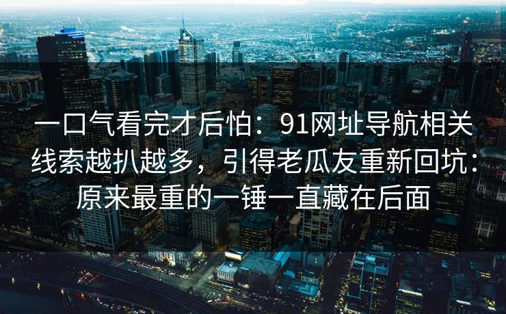 一口气看完才后怕：91网址导航相关线索越扒越多，引得老瓜友重新回坑：原来最重的一锤一直藏在后面