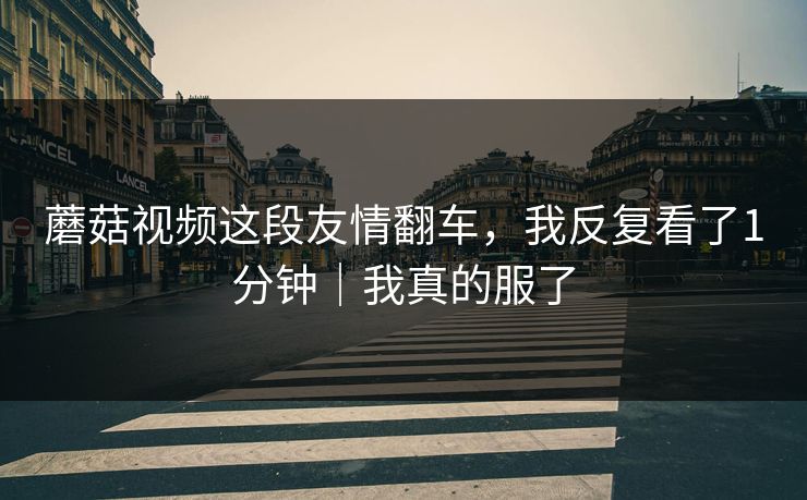 蘑菇视频这段友情翻车，我反复看了1分钟｜我真的服了
