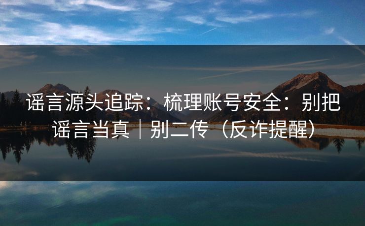 谣言源头追踪：梳理账号安全：别把谣言当真｜别二传（反诈提醒）