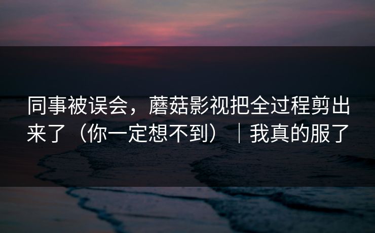 同事被误会，蘑菇影视把全过程剪出来了（你一定想不到）｜我真的服了