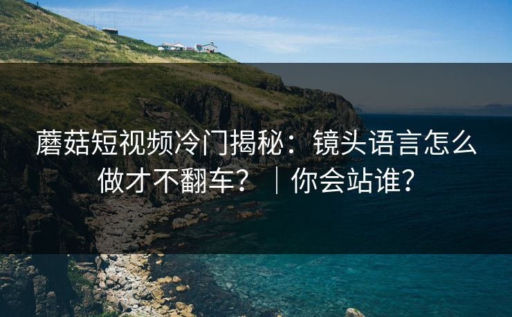 蘑菇短视频冷门揭秘：镜头语言怎么做才不翻车？｜你会站谁？