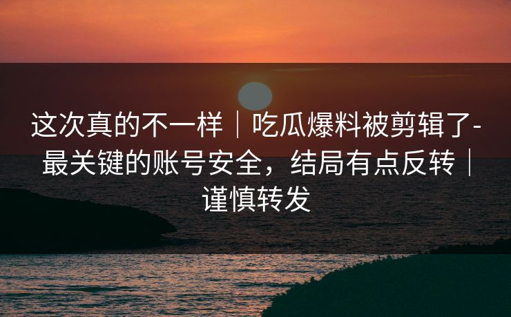 这次真的不一样｜吃瓜爆料被剪辑了-最关键的账号安全，结局有点反转｜谨慎转发