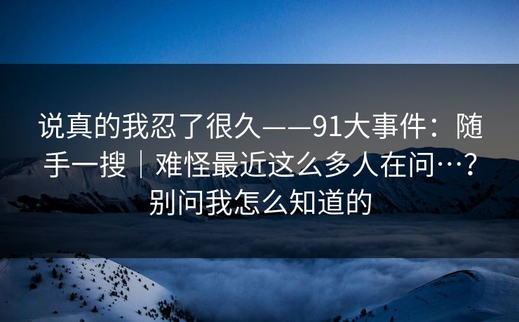 说真的我忍了很久——91大事件：随手一搜｜难怪最近这么多人在问…？别问我怎么知道的
