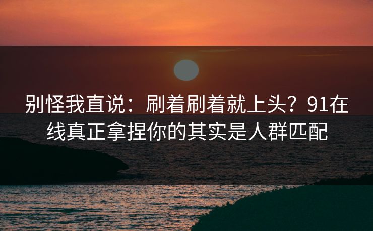 别怪我直说：刷着刷着就上头？91在线真正拿捏你的其实是人群匹配