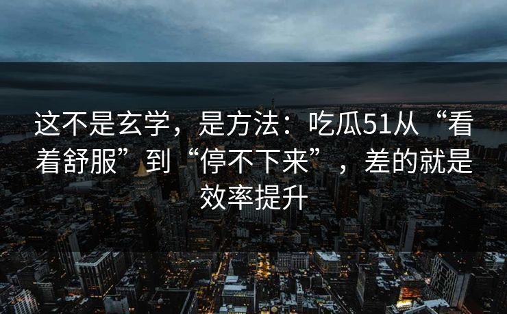这不是玄学，是方法：吃瓜51从“看着舒服”到“停不下来”，差的就是效率提升
