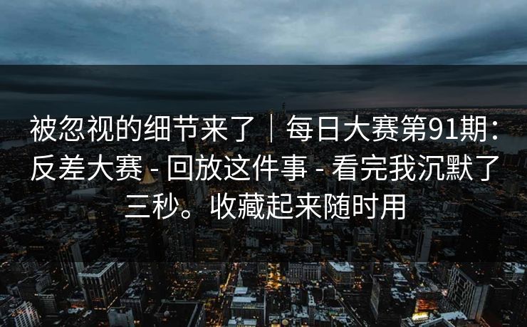 被忽视的细节来了｜每日大赛第91期：反差大赛 - 回放这件事 - 看完我沉默了三秒。收藏起来随时用