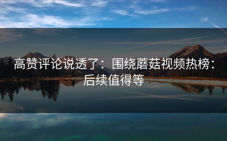 高赞评论说透了：围绕蘑菇视频热榜：后续值得等