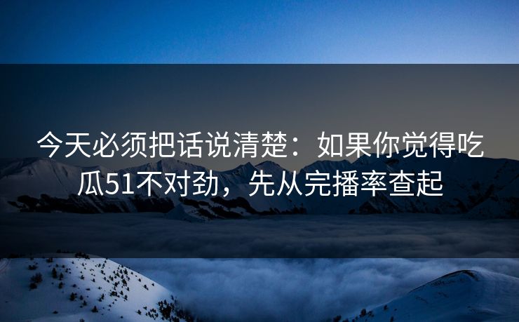 今天必须把话说清楚：如果你觉得吃瓜51不对劲，先从完播率查起
