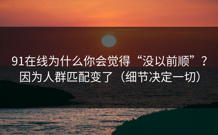 91在线为什么你会觉得“没以前顺”？因为人群匹配变了（细节决定一切）