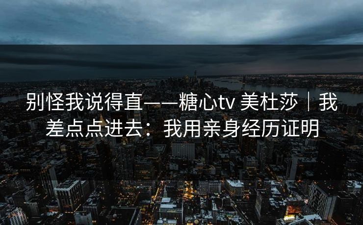 别怪我说得直——糖心tv 美杜莎｜我差点点进去：我用亲身经历证明