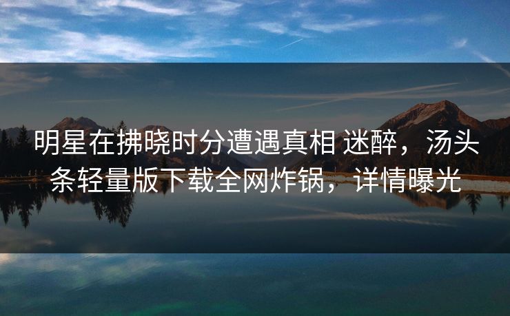 明星在拂晓时分遭遇真相 迷醉，汤头条轻量版下载全网炸锅，详情曝光