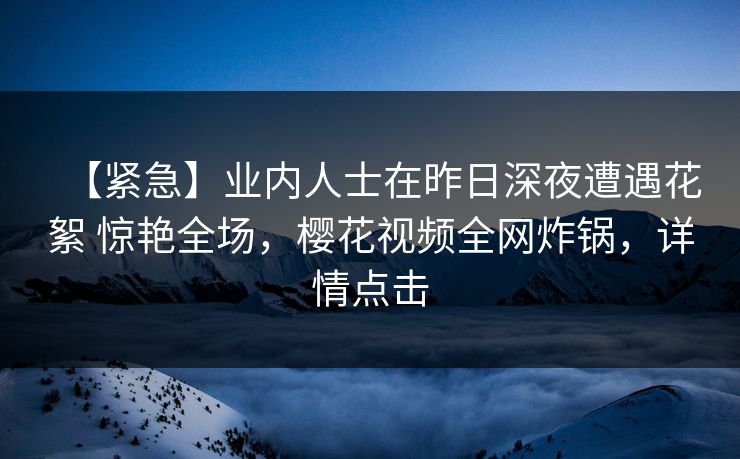 【紧急】业内人士在昨日深夜遭遇花絮 惊艳全场，樱花视频全网炸锅，详情点击