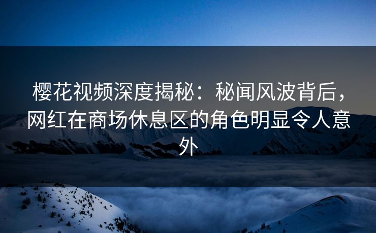 樱花视频深度揭秘：秘闻风波背后，网红在商场休息区的角色明显令人意外