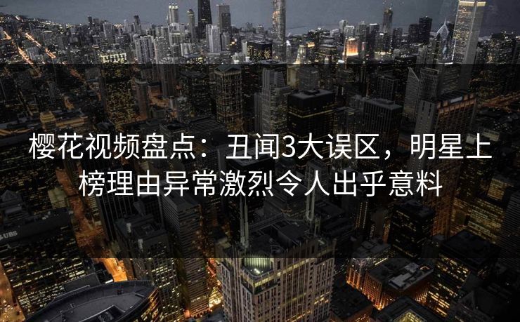 樱花视频盘点:丑闻3大误区,明星上榜理由异常激烈令人出乎意料 樱花视频盘点:丑闻3大误区,明星上榜理由异常激烈令人出乎意料