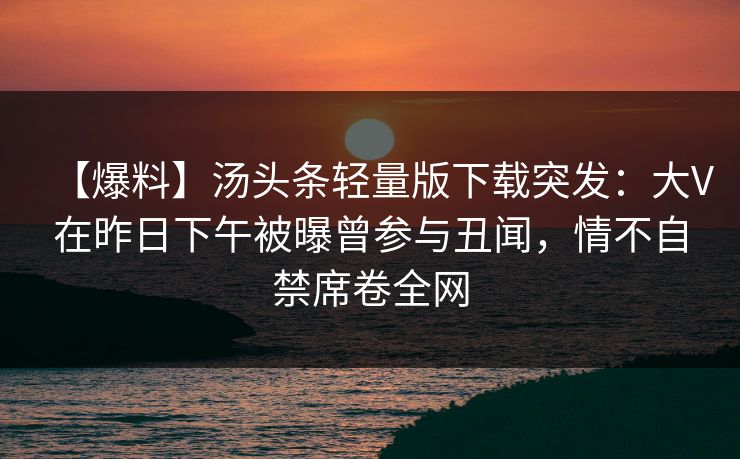 【爆料】汤头条轻量版下载突发:大V在昨日下午被曝曾参与丑闻,情不自禁席卷全网 【爆料】汤头条轻量版下载突发:大V在昨日下午被曝曾参与丑闻,情不自禁席卷全网