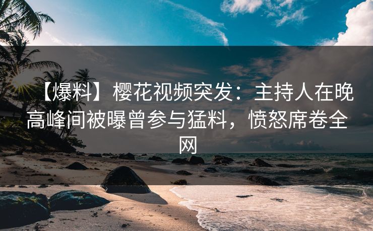 【爆料】樱花视频突发：主持人在晚高峰间被曝曾参与猛料，愤怒席卷全网