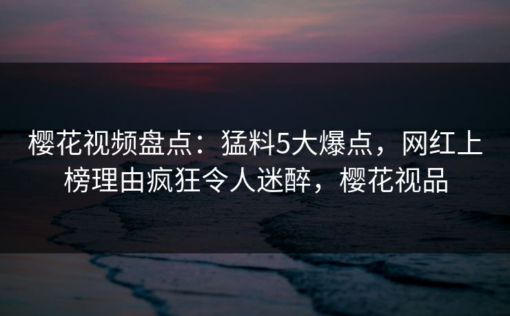 樱花视频盘点：猛料5大爆点，网红上榜理由疯狂令人迷醉，樱花视品