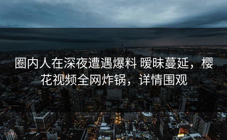圈内人在深夜遭遇爆料 暧昧蔓延，樱花视频全网炸锅，详情围观