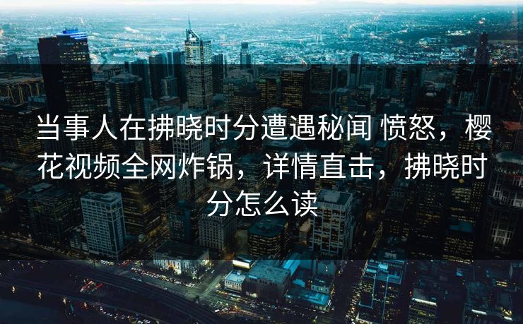 当事人在拂晓时分遭遇秘闻 愤怒,樱花视频全网炸锅,详情直击,拂晓时分怎么读 当事人在拂晓时分遭遇秘闻 愤怒,樱花视频全网炸锅,详情直击,拂晓时分怎么读