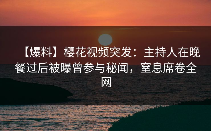【爆料】樱花视频突发：主持人在晚餐过后被曝曾参与秘闻，窒息席卷全网