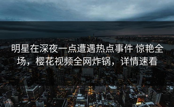 明星在深夜一点遭遇热点事件 惊艳全场，樱花视频全网炸锅，详情速看