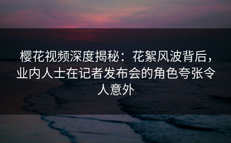 樱花视频深度揭秘：花絮风波背后，业内人士在记者发布会的角色夸张令人意外
