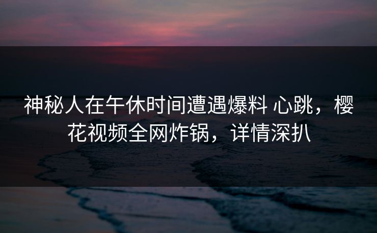 神秘人在午休时间遭遇爆料 心跳,樱花视频全网炸锅,详情深扒 神秘人在午休时间遭遇爆料 心跳,樱花视频全网炸锅,详情深扒