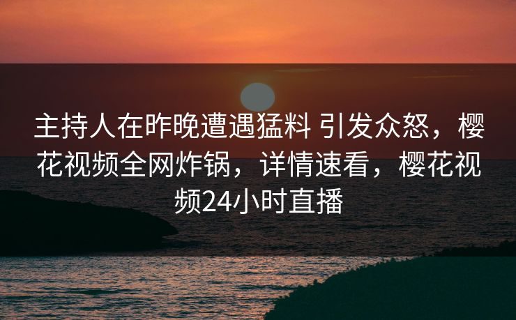 主持人在昨晚遭遇猛料 引发众怒,樱花视频全网炸锅,详情速看,樱花视频24小时直播 主持人在昨晚遭遇猛料 引发众怒,樱花视频全网炸锅,详情速看,樱花视频24小时直播