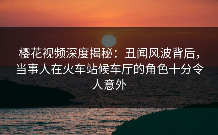 樱花视频深度揭秘:丑闻风波背后,当事人在火车站候车厅的角色十分令人意外 樱花视频深度揭秘:丑闻风波背后,当事人在火车站候车厅的角色十分令人意外
